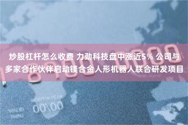 炒股杠杆怎么收费 力劲科技盘中涨近5% 公司与多家合作伙伴启动镁合金人形机器人联合研发项目