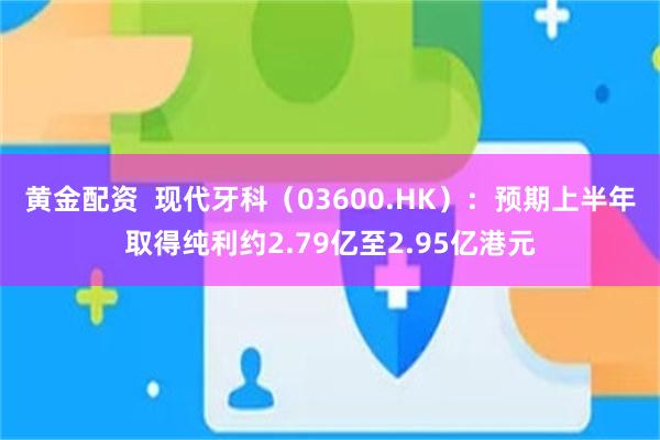 黄金配资 现代牙科(03600.HK):预期上半年取得纯利约2.79亿至2.95亿港元