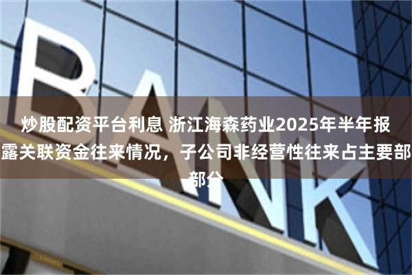 炒股配资平台利息 浙江海森药业2025年半年报披露关联资金往来情况，子公司非经营性往来占主要部分