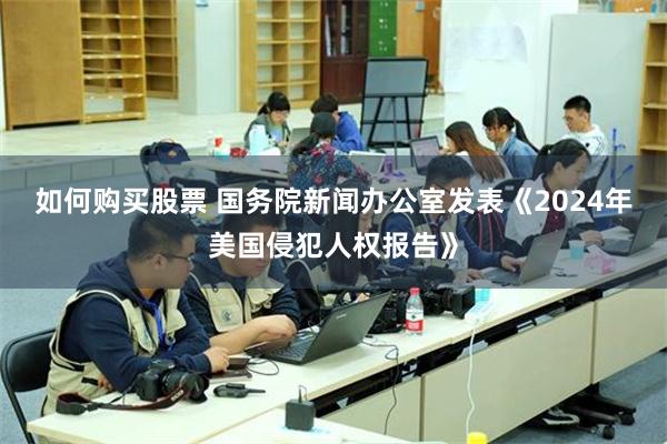 如何购买股票 国务院新闻办公室发表《2024年美国侵犯人权报告》