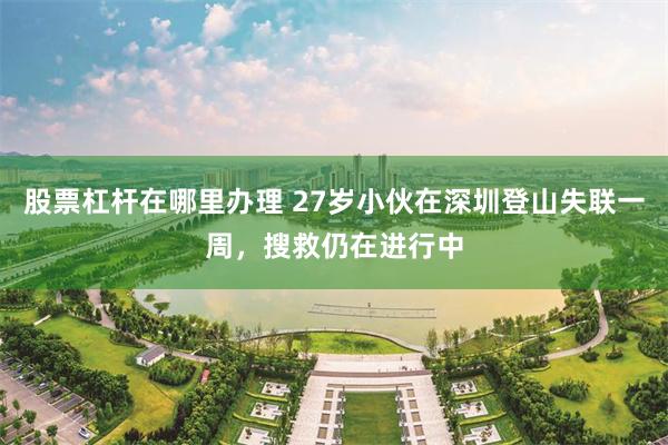 股票杠杆在哪里办理 27岁小伙在深圳登山失联一周，搜救仍在进行中