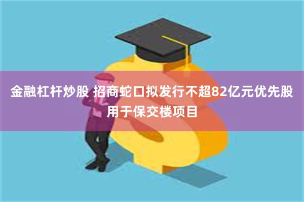 金融杠杆炒股 招商蛇口拟发行不超82亿元优先股用于保交楼项目