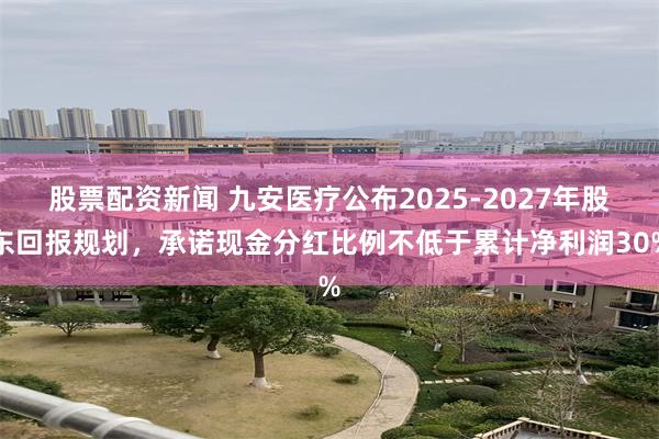 股票配资新闻 九安医疗公布2025-2027年股东回报规划,承诺现金分红比例不低于累计净利润30%
