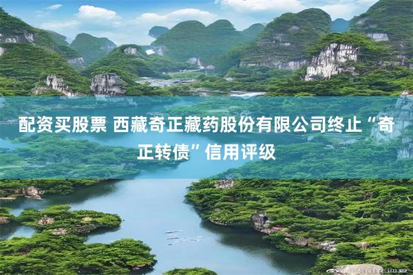 配资买股票 西藏奇正藏药股份有限公司终止“奇正转债”信用评级