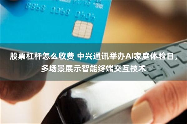 股票杠杆怎么收费 中兴通讯举办AI家庭体验日，多场景展示智能终端交互技术