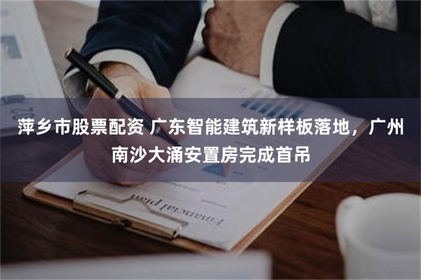 萍乡市股票配资 广东智能建筑新样板落地，广州南沙大涌安置房完成首吊