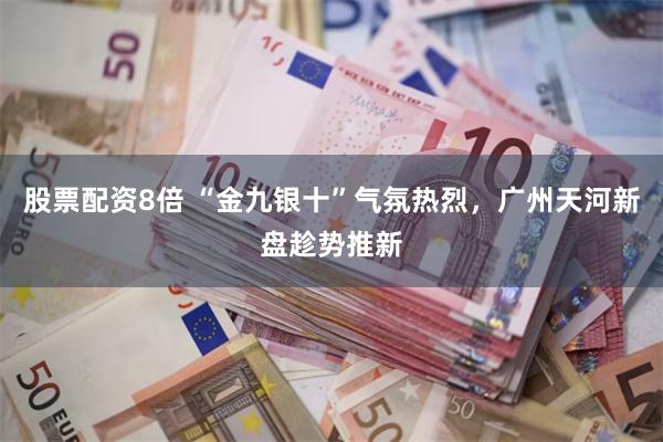 股票配资8倍 “金九银十”气氛热烈，广州天河新盘趁势推新