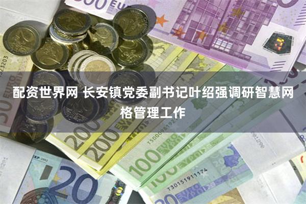 配资世界网 长安镇党委副书记叶绍强调研智慧网格管理工作