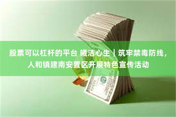 股票可以杠杆的平台 曦洁心生︱筑牢禁毒防线，人和镇建南安置区开展特色宣传活动