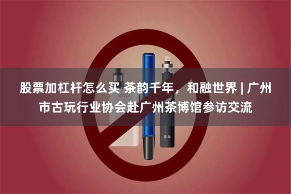 股票加杠杆怎么买 茶韵千年，和融世界 | 广州市古玩行业协会赴广州茶博馆参访交流