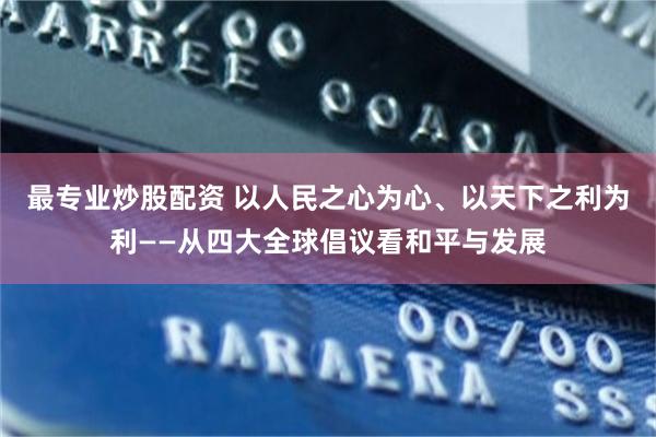 最专业炒股配资 以人民之心为心、以天下之利为利——从四大全球倡议看和平与发展