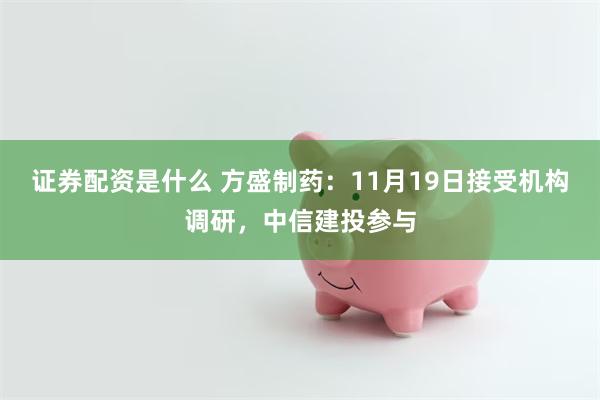 证券配资是什么 方盛制药：11月19日接受机构调研，中信建投参与