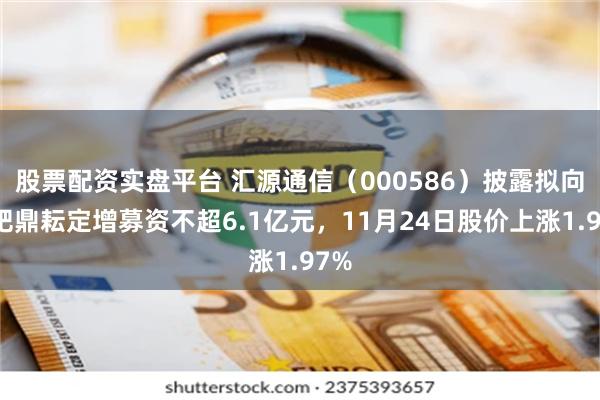 股票配资实盘平台 汇源通信（000586）披露拟向合肥鼎耘定增募资不超6.1亿元，11月24日股价上涨1.97%