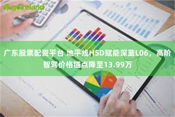 广东股票配资平台 地平线HSD赋能深蓝L06，高阶智驾价格锚点降至13.99万