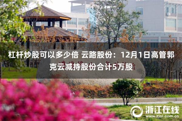 杠杆炒股可以多少倍 云路股份：12月1日高管郭克云减持股份合计5万股