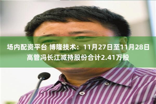 场内配资平台 博隆技术：11月27日至11月28日高管冯长江减持股份合计2.41万股