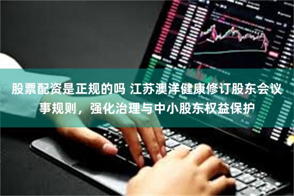 股票配资是正规的吗 江苏澳洋健康修订股东会议事规则，强化治理与中小股东权益保护