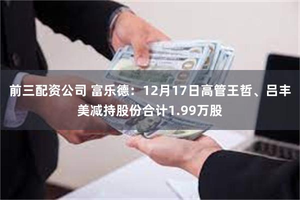 前三配资公司 富乐德：12月17日高管王哲、吕丰美减持股份合计1.99万股