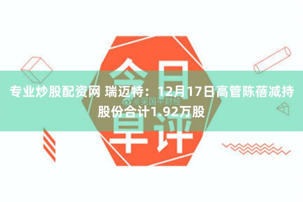 专业炒股配资网 瑞迈特：12月17日高管陈蓓减持股份合计1.92万股