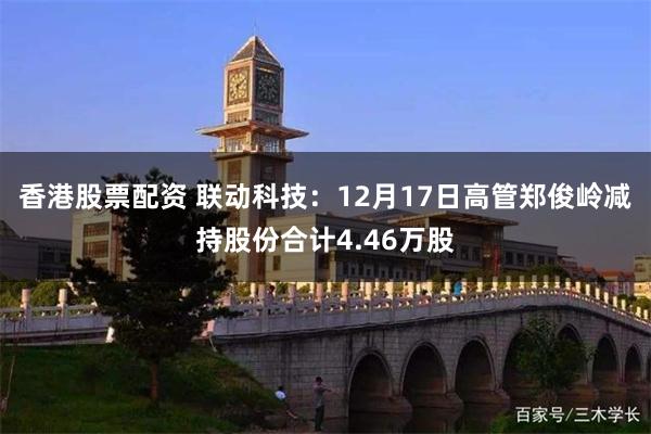 香港股票配资 联动科技:12月17日高管郑俊岭减持股份合计4.46万股