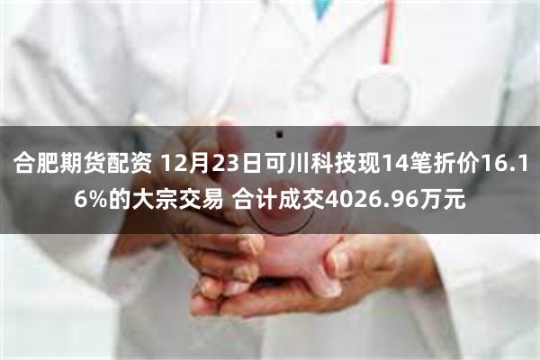 合肥期货配资 12月23日可川科技现14笔折价16.16%的大宗交易 合计成交4026.96万元