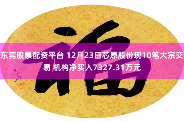 东莞股票配资平台 12月23日芯原股份现10笔大宗交易 机构净买入7327.31万元