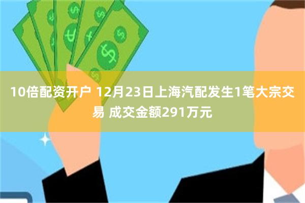 10倍配资开户 12月23日上海汽配发生1笔大宗交易 成交金额291万元