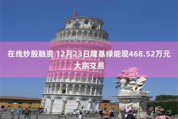 在线炒股融资 12月23日隆基绿能现468.52万元大宗交易