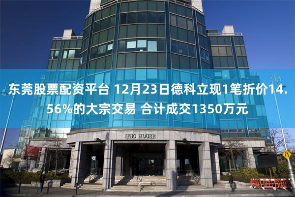 东莞股票配资平台 12月23日德科立现1笔折价14.56%的大宗交易 合计成交1350万元