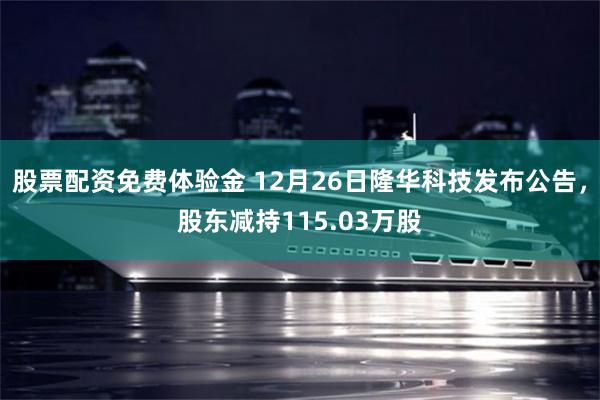 股票配资免费体验金 12月26日隆华科技发布公告，股东减持115.03万股