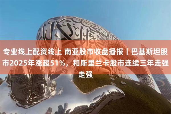 专业线上配资线上 南亚股市收盘播报｜巴基斯坦股市2025年涨超51%，和斯里兰卡股市连续三年走强