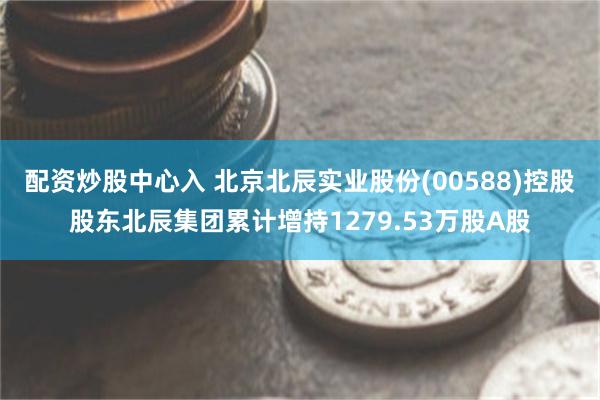 配资炒股中心入 北京北辰实业股份(00588)控股股东北辰集团累计增持1279.53万股A股