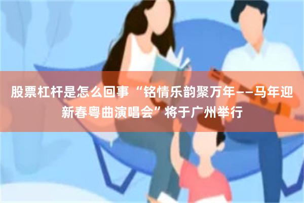 股票杠杆是怎么回事 “铭情乐韵聚万年——马年迎新春粤曲演唱会”将于广州举行