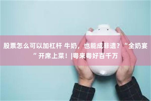 股票怎么可以加杠杆 牛奶，也能成非遗？“全奶宴”开席上菜！|粤来粤好百千万