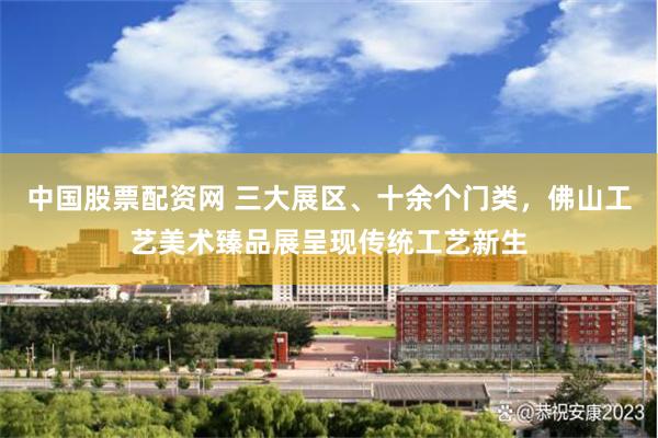 中国股票配资网 三大展区、十余个门类，佛山工艺美术臻品展呈现传统工艺新生
