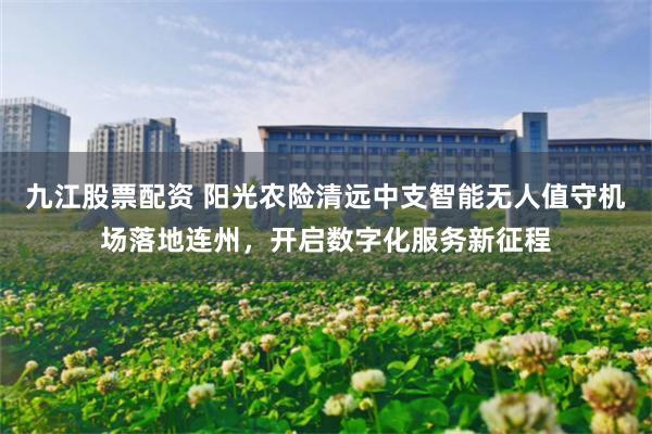 九江股票配资 阳光农险清远中支智能无人值守机场落地连州，开启数字化服务新征程