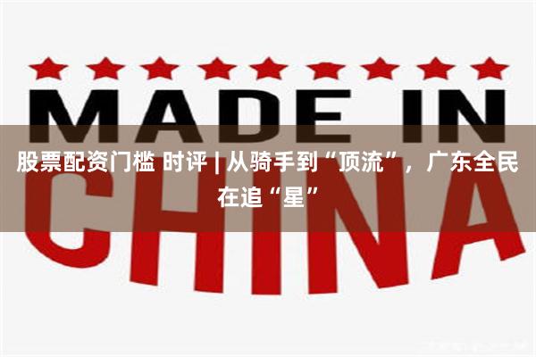 股票配资门槛 时评 | 从骑手到“顶流”，广东全民在追“星”