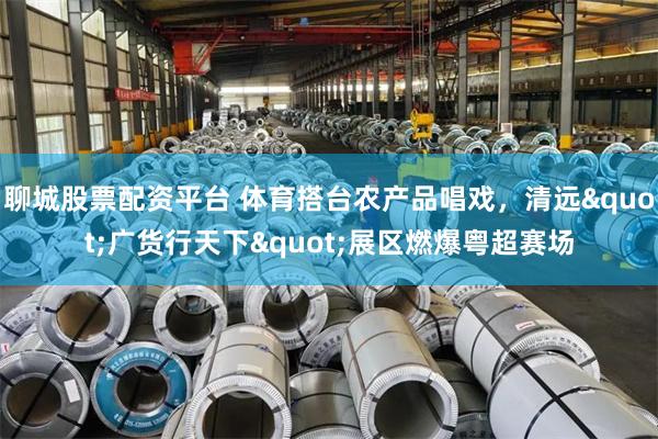 聊城股票配资平台 体育搭台农产品唱戏，清远"广货行天下"展区燃爆粤超赛场