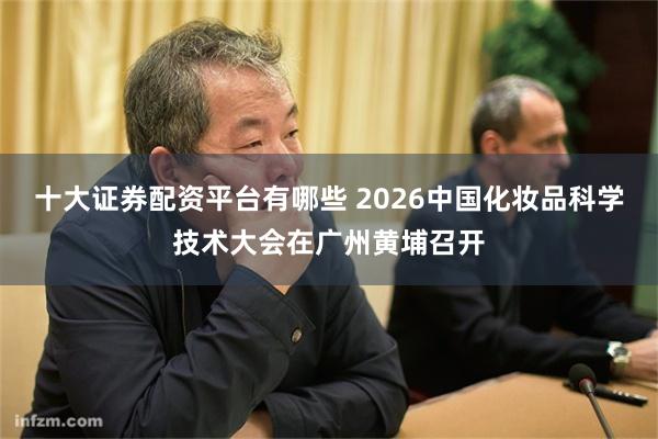 十大证券配资平台有哪些 2026中国化妆品科学技术大会在广州黄埔召开