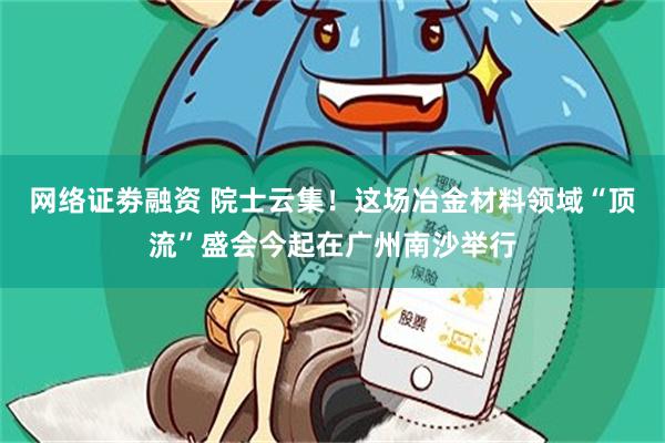 网络证劵融资 院士云集！这场冶金材料领域“顶流”盛会今起在广州南沙举行