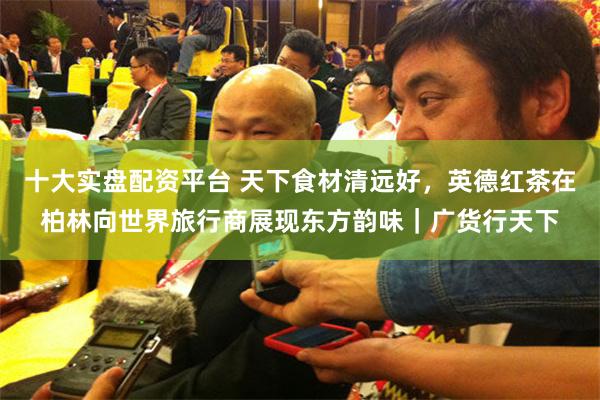 十大实盘配资平台 天下食材清远好,英德红茶在柏林向世界旅行商展现东方韵味|广货行天下