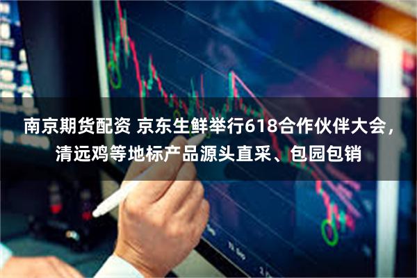 南京期货配资 京东生鲜举行618合作伙伴大会，清远鸡等地标产品源头直采、包园包销