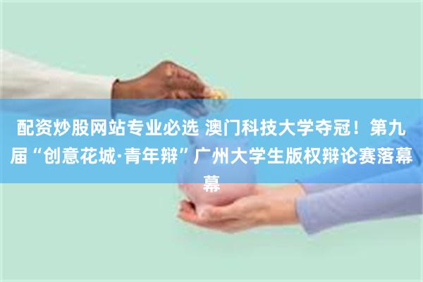 配资炒股网站专业必选 澳门科技大学夺冠!第九届“创意花城·青年辩”广州大学生版权辩论赛落幕