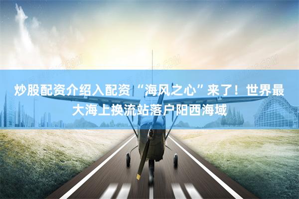 炒股配资介绍入配资 “海风之心”来了！世界最大海上换流站落户阳西海域