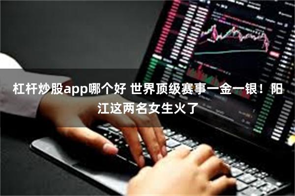 杠杆炒股app哪个好 世界顶级赛事一金一银!阳江这两名女生火了