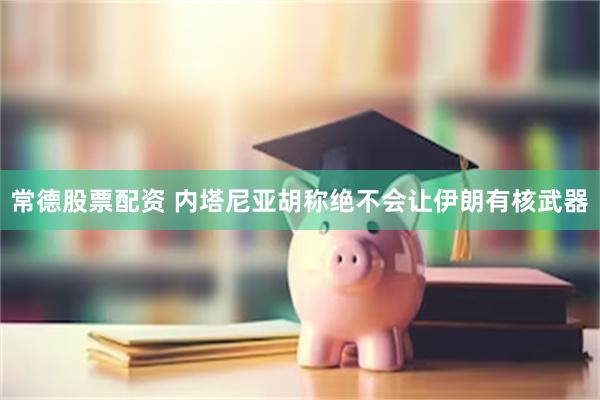 常德股票配资 内塔尼亚胡称绝不会让伊朗有核武器