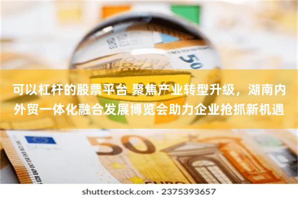 可以杠杆的股票平台 聚焦产业转型升级，湖南内外贸一体化融合发展博览会助力企业抢抓新机遇