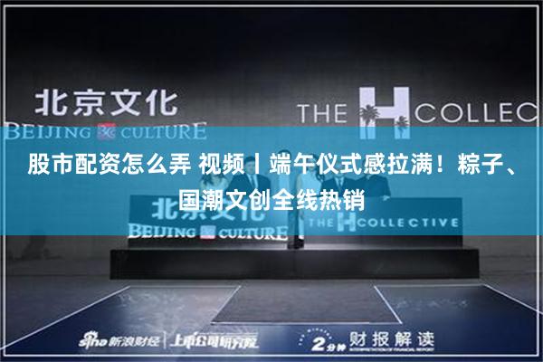 股市配资怎么弄 视频丨端午仪式感拉满！粽子、国潮文创全线热销