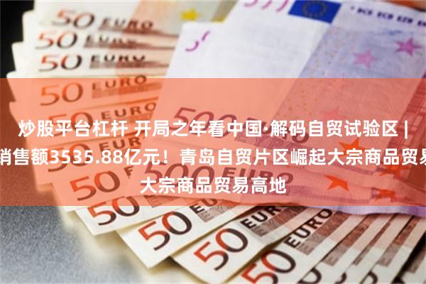 炒股平台杠杆 开局之年看中国·解码自贸试验区 | 一年销售额3535.88亿元！青岛自贸片区崛起大宗商品贸易高地