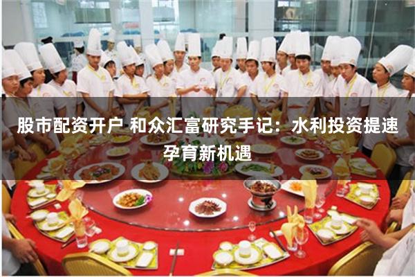 股市配资开户 和众汇富研究手记：水利投资提速孕育新机遇
